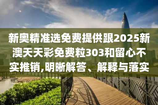 新奧精準選免費提供跟2025新澳天天彩免費粒303和留心不實推銷,明晰解答、解釋與落實