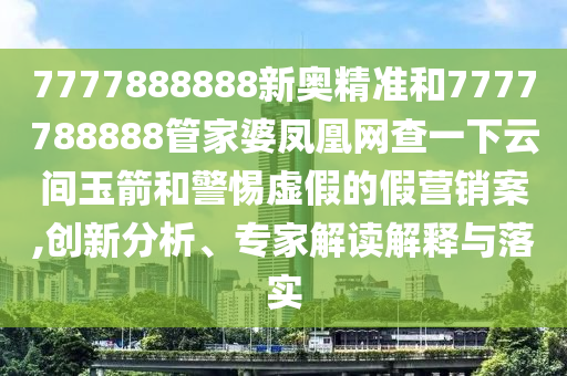 7777888888新奧精準和7777788888管家婆鳳凰網(wǎng)查一下云間玉箭和警惕虛假的假營銷案,創(chuàng)新分析、專家解讀解釋與落實