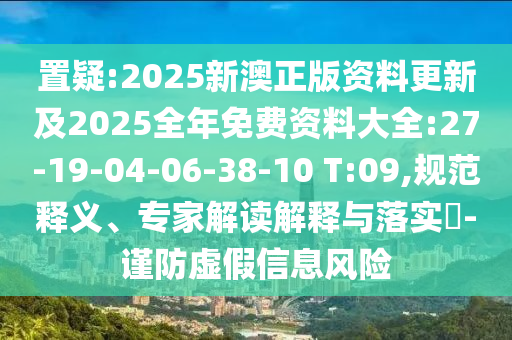 置疑:2025新澳正版資料更新及2025全年免費資料大全:27-19-04-06-38-10 T:09,規(guī)范釋義、專家解讀解釋與落實?-謹(jǐn)防虛假信息風(fēng)險