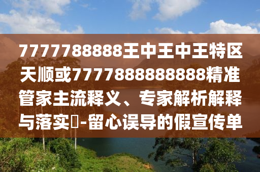 7777788888王中王中王特區(qū)天順或7777888888888精準管家主流釋義、專家解析解釋與落實?-留心誤導(dǎo)的假宣傳單