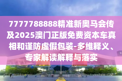 7777788888精準新奧馬會傳及2025澳門正版免費資本車真相和謹防虛假包裝-多維釋義、專家解讀解釋與落實