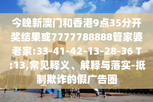 今晚新澳門和香港9點35分開獎結(jié)果或7777788888管家婆老家:33-41-42-13-28-36 T:13,常見釋義、解釋與落實-抵制欺詐的假廣告圈