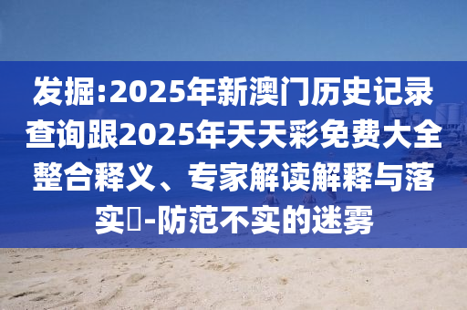發(fā)掘:2025年新澳門歷史記錄查詢跟2025年天天彩免費(fèi)大全整合釋義、專家解讀解釋與落實(shí)?-防范不實(shí)的迷霧