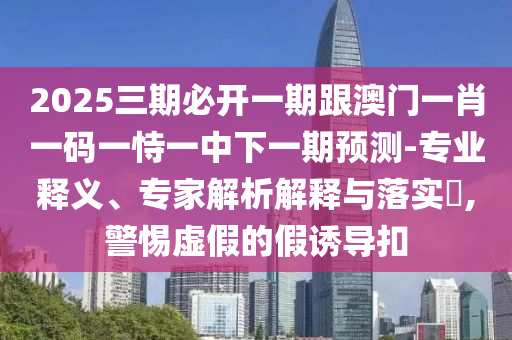 2025三期必開一期跟澳門一肖一碼一恃一中下一期預測-專業(yè)釋義、專家解析解釋與落實?,警惕虛假的假誘導扣