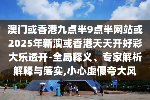 澳門或香港九點半9點半網站或2025年新澳或香港天天開好彩大樂透開-全局釋義、專家解析解釋與落實,小心虛假夸大風