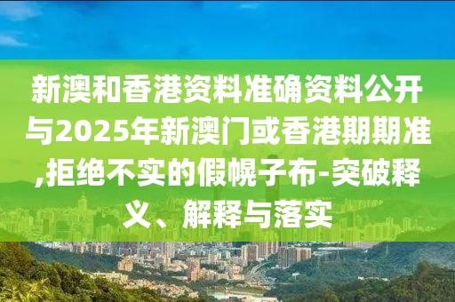 新澳和香港資料準(zhǔn)確資料公開與2025年新澳門或香港期期準(zhǔn),拒絕不實(shí)的假幌子布-突破釋義、解釋與落實(shí)