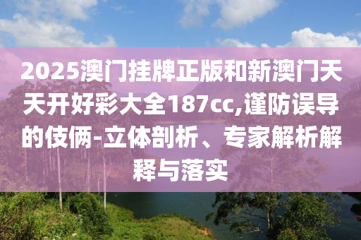 2025澳門(mén)掛牌正版和新澳門(mén)天天開(kāi)好彩大全187cc,謹(jǐn)防誤導(dǎo)的伎倆-立體剖析、專(zhuān)家解析解釋與落實(shí)