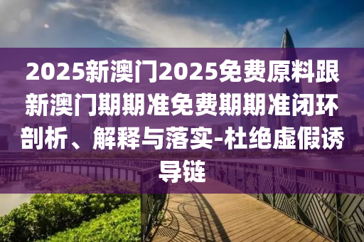 2025新澳門2025免費(fèi)原料跟新澳門期期準(zhǔn)免費(fèi)期期準(zhǔn)閉環(huán)剖析、解釋與落實(shí)-杜絕虛假誘導(dǎo)鏈
