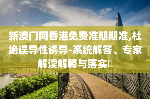 新澳門同香港免費(fèi)準(zhǔn)期期準(zhǔn),杜絕誤導(dǎo)性誘導(dǎo)-系統(tǒng)解答、專家解讀解釋與落實(shí)?