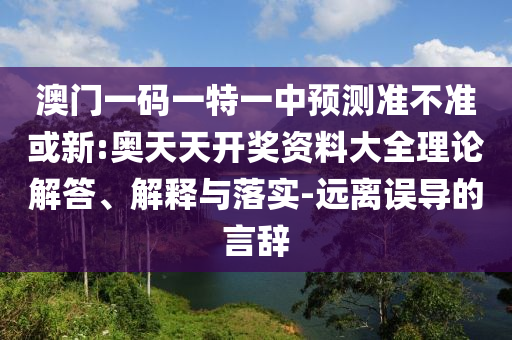澳門一碼一特一中預(yù)測準(zhǔn)不準(zhǔn)或新:奧天天開獎資料大全理論解答、解釋與落實-遠(yuǎn)離誤導(dǎo)的言辭