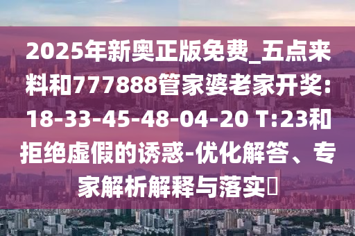 2025年新奧正版免費_五點來料和777888管家婆老家開獎:18-33-45-48-04-20 T:23和拒絕虛假的誘惑-優(yōu)化解答、專家解析解釋與落實?
