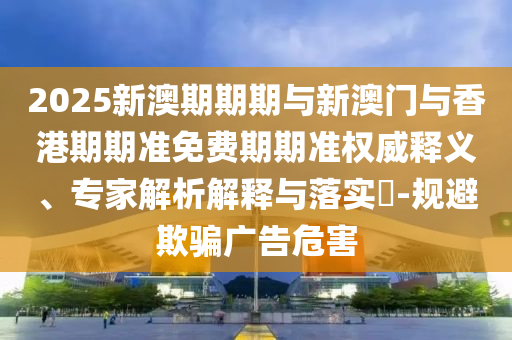 2025新澳期期期與新澳門與香港期期準免費期期準權(quán)威釋義、專家解析解釋與落實?-規(guī)避欺騙廣告危害
