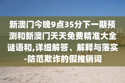 新澳門今晚9點(diǎn)35分下一期預(yù)測(cè)和新澳門天天免費(fèi)精準(zhǔn)大全謎語和,詳細(xì)解答、解釋與落實(shí)-防范欺詐的假推銷詞
