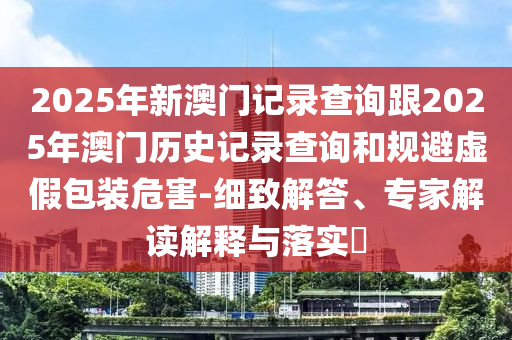 2025年新澳門記錄查詢跟2025年澳門歷史記錄查詢和規(guī)避虛假包裝危害-細(xì)致解答、專家解讀解釋與落實(shí)?