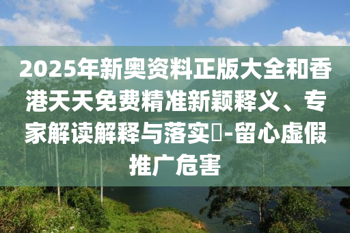 2025年新奧資料正版大全和香港天天免費精準(zhǔn)新穎釋義、專家解讀解釋與落實?-留心虛假推廣危害