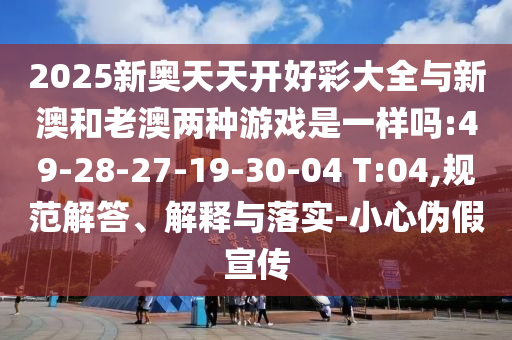2025新奧天天開好彩大全與新澳和老澳兩種游戲是一樣嗎:49-28-27-19-30-04 T:04,規(guī)范解答、解釋與落實(shí)-小心偽假宣傳