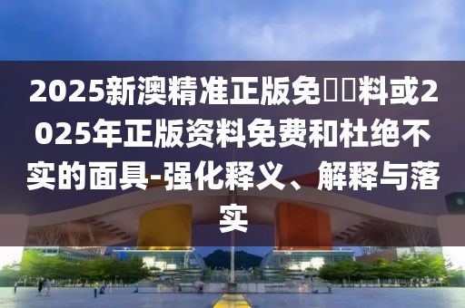 2025新澳精準(zhǔn)正版免費資料或2025年正版資料免費和杜絕不實的面具-強化釋義、解釋與落實
