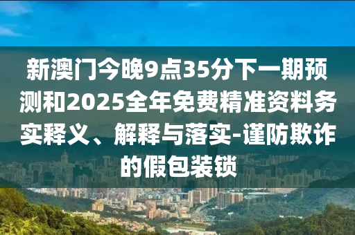新澳門今晚9點(diǎn)35分下一期預(yù)測和2025全年免費(fèi)精準(zhǔn)資料務(wù)實(shí)釋義、解釋與落實(shí)-謹(jǐn)防欺詐的假包裝鎖