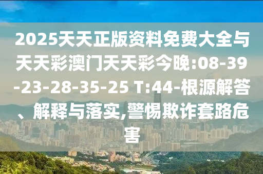 2025天天正版資料免費大全與天天彩澳門天天彩今晚:08-39-23-28-35-25 T:44-根源解答、解釋與落實,警惕欺詐套路危害