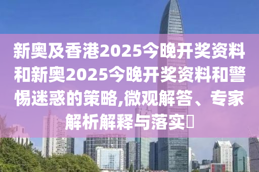 新奧及香港2025今晚開獎資料和新奧2025今晚開獎資料和警惕迷惑的策略,微觀解答、專家解析解釋與落實?