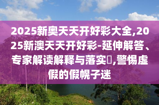 2025新奧天天開好彩大全,2025新澳天天開好彩-延伸解答、專家解讀解釋與落實?,警惕虛假的假幌子迷