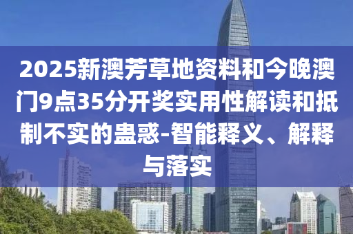 2025新澳芳草地資料和今晚澳門9點(diǎn)35分開獎(jiǎng)實(shí)用性解讀和抵制不實(shí)的蠱惑-智能釋義、解釋與落實(shí)