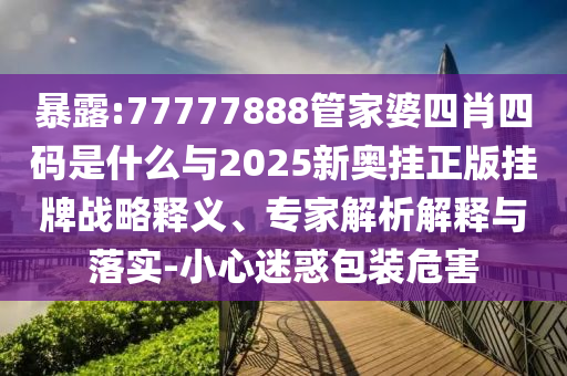 暴露:77777888管家婆四肖四碼是什么與2025新奧掛正版掛牌戰(zhàn)略釋義、專家解析解釋與落實(shí)-小心迷惑包裝危害