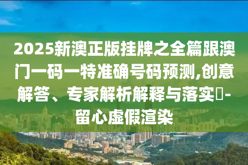 2025新澳正版掛牌之全篇跟澳門一碼一特準確號碼預測,創(chuàng)意解答、專家解析解釋與落實?-留心虛假渲染