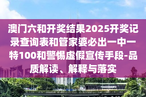 澳門六和開獎結(jié)果2025開獎記錄查詢表和管家婆必出一中一特100和警惕虛假宣傳手段-品質(zhì)解讀、解釋與落實