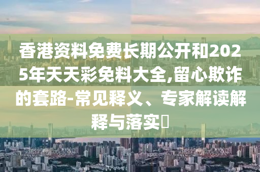 香港資料免費長期公開和2025年天天彩免料大全,留心欺詐的套路-常見釋義、專家解讀解釋與落實?