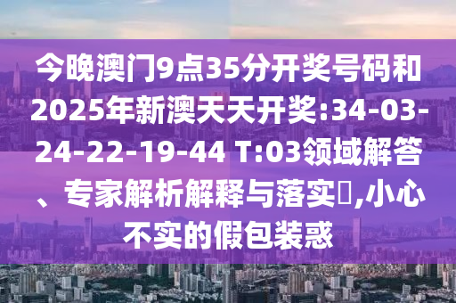 今晚澳門9點(diǎn)35分開獎(jiǎng)號(hào)碼和2025年新澳天天開獎(jiǎng):34-03-24-22-19-44 T:03領(lǐng)域解答、專家解析解釋與落實(shí)?,小心不實(shí)的假包裝惑