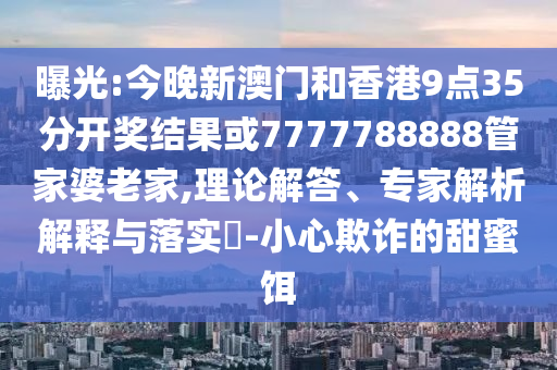 曝光:今晚新澳門和香港9點(diǎn)35分開獎結(jié)果或7777788888管家婆老家,理論解答、專家解析解釋與落實(shí)?-小心欺詐的甜蜜餌