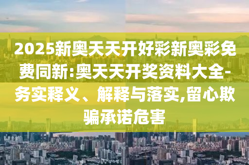 2025新奧天天開好彩新奧彩免費同新:奧天天開獎資料大全-務實釋義、解釋與落實,留心欺騙承諾危害