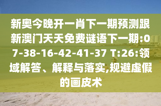 新奧今晚開一肖下一期預測跟新澳門天天免費謎語下一期:07-38-16-42-41-37 T:26:領域解答、解釋與落實,規(guī)避虛假的畫皮術