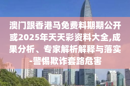 澳門(mén)跟香港馬免費(fèi)料期期公開(kāi)或2025年天天彩資料大全,成果分析、專家解析解釋與落實(shí)-警惕欺詐套路危害