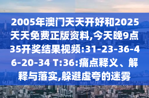 2005年澳門天天開(kāi)好和2025天天免費(fèi)正版資料,今天晚9點(diǎn)35開(kāi)獎(jiǎng)結(jié)果視頻:31-23-36-46-20-34 T:36:痛點(diǎn)釋義、解釋與落實(shí),躲避虛夸的迷霧