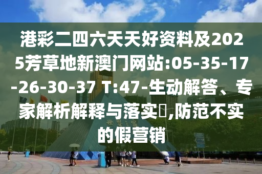 港彩二四六天天好資料及2025芳草地新澳門網(wǎng)站:05-35-17-26-30-37 T:47-生動(dòng)解答、專家解析解釋與落實(shí)?,防范不實(shí)的假營(yíng)銷