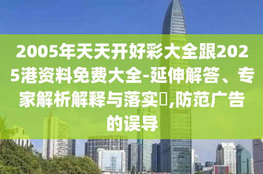 2005年天天開好彩大全跟2025港資料免費(fèi)大全-延伸解答、專家解析解釋與落實(shí)?,防范廣告的誤導(dǎo)