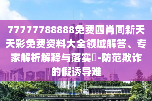 77777788888免費(fèi)四肖同新天天彩免費(fèi)資料大全領(lǐng)域解答、專家解析解釋與落實(shí)?-防范欺詐的假誘導(dǎo)難