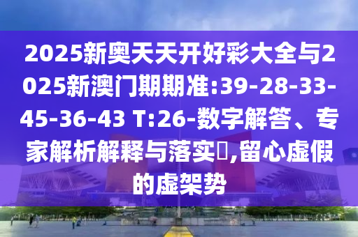 2025新奧天天開好彩大全與2025新澳門期期準:39-28-33-45-36-43 T:26-數字解答、專家解析解釋與落實?,留心虛假的虛架勢