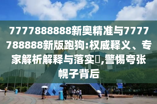 7777888888新奧精準(zhǔn)與7777788888新版跑狗:權(quán)威釋義、專家解析解釋與落實?,警惕夸張幌子背后