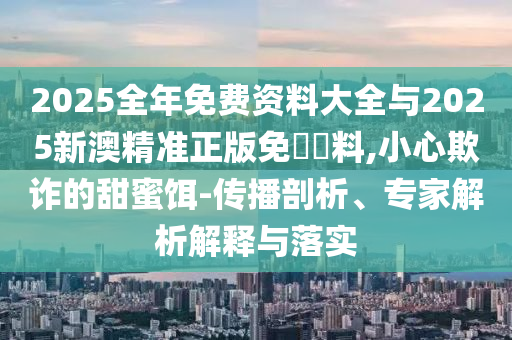 2025全年免費資料大全與2025新澳精準正版免費資料,小心欺詐的甜蜜餌-傳播剖析、專家解析解釋與落實