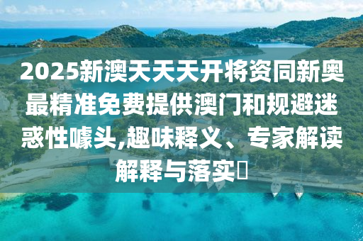 2025新澳天天天開將資同新奧最精準(zhǔn)免費提供澳門和規(guī)避迷惑性噱頭,趣味釋義、專家解讀解釋與落實?