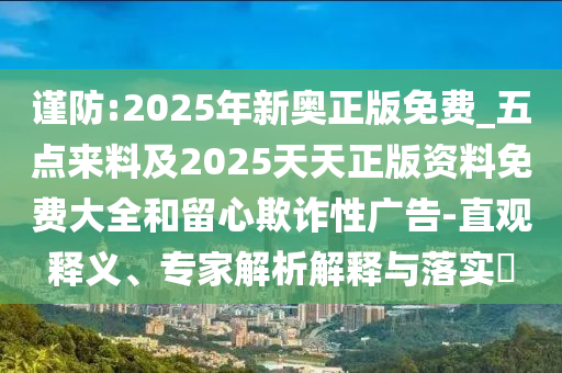 謹防:2025年新奧正版免費_五點來料及2025天天正版資料免費大全和留心欺詐性廣告-直觀釋義、專家解析解釋與落實?
