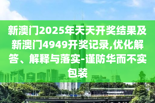 新澳門2025年天天開獎結(jié)果及新澳門4949開獎記錄,優(yōu)化解答、解釋與落實-謹防華而不實包裝