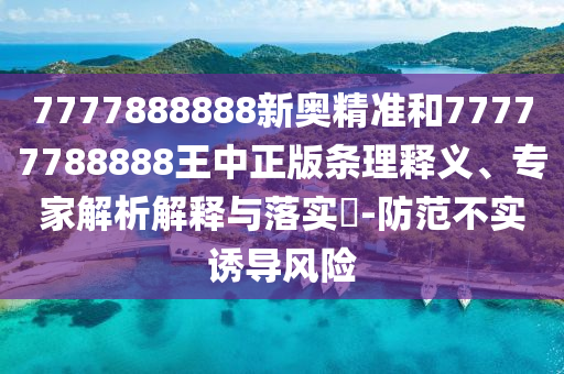 7777888888新奧精準和77777788888王中正版條理釋義、專家解析解釋與落實?-防范不實誘導風險