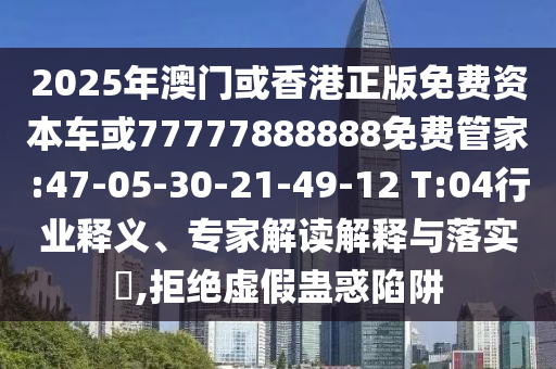 2025年澳門或香港正版免費資本車或77777888888免費管家:47-05-30-21-49-12 T:04行業(yè)釋義、專家解讀解釋與落實?,拒絕虛假蠱惑陷阱