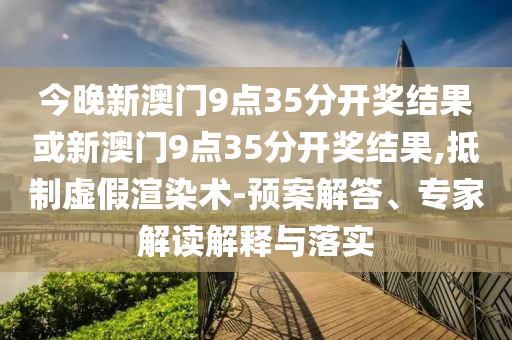 今晚新澳門9點35分開獎結(jié)果或新澳門9點35分開獎結(jié)果,抵制虛假渲染術(shù)-預案解答、專家解讀解釋與落實