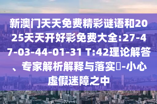 新澳門天天免費精彩謎語和2025天天開好彩免費大全:27-47-03-44-01-31 T:42理論解答、專家解析解釋與落實?-小心虛假迷障之中