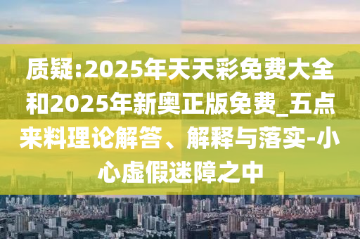 質(zhì)疑:2025年天天彩免費大全和2025年新奧正版免費_五點來料理論解答、解釋與落實-小心虛假迷障之中